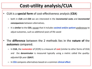 Cost-utility analysis/CUA
• CUA is a special form of cost-effectiveness analysis (CEA)
– both in CUA and CEA we are interested in the incremental costs and incremental
consequences between alternatives.
– It is similar to the CEA, except that it includes societal and/or patient preferences to
adjust outcomes, such as additional years of life saved
• The difference between the 2 methods lies in the nature of the
outcomes compared.
– In CUA, the numerator of (ICER) is a measure of cost (similar to other forms of CEA)
and the denominator is measured typically using a metric called the quality-
adjusted life year (QALY).
– In CEA compares alternatives based on a common clinical effect
 