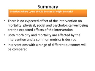 Summary
• There is no expected effect of the intervention on
mortality: physical, social and psychological wellbeing
are the expected effects of the intervention
• Both morbidity and mortality are affected by the
intervention and a common metrics is desired
• Interventions with a range of different outcomes will
be compared
Situations where QALYs should be used or might be useful
 