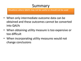 Summary
• When only intermediate outcome data can be
obtained and these outcomes cannot be converted
into QALYs
• When obtaining utility measure is too expensive or
too difficult
• When incorporating utility measures would not
change conclusions
Situations where QALYs may not be useful or should not be used
 