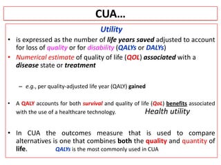 CUA…
Utility
• is expressed as the number of life years saved adjusted to account
for loss of quality or for disability (QALYs or DALYs)
• Numerical estimate of quality of life (QOL) associated with a
disease state or treatment
– e.g., per quality-adjusted life year (QALY) gained
• A QALY accounts for both survival and quality of life (QoL) benefits associated
with the use of a healthcare technology. Health utility
• In CUA the outcomes measure that is used to compare
alternatives is one that combines both the quality and quantity of
life. QALYs is the most commonly used in CUA
 