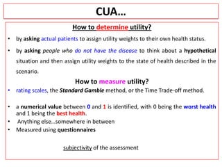 CUA…
How to determine utility?
• by asking actual patients to assign utility weights to their own health status.
• by asking people who do not have the disease to think about a hypothetical
situation and then assign utility weights to the state of health described in the
scenario.
How to measure utility?
• rating scales, the Standard Gamble method, or the Time Trade-off method.
• a numerical value between 0 and 1 is identified, with 0 being the worst health
and 1 being the best health.
• Anything else…somewhere in between
• Measured using questionnaires
subjectivity of the assessment
 