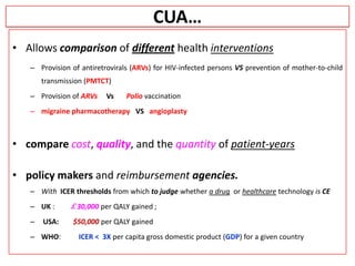 CUA…
• Allows comparison of different health interventions
– Provision of antiretrovirals (ARVs) for HIV-infected persons VS prevention of mother-to-child
transmission (PMTCT)
– Provision of ARVs Vs Polio vaccination
– migraine pharmacotherapy VS angioplasty
• compare cost, quality, and the quantity of patient-years
• policy makers and reimbursement agencies.
– With ICER thresholds from which to judge whether a drug or healthcare technology is CE
– UK : ￡30,000 per QALY gained ;
– USA: $50,000 per QALY gained
– WHO: ICER < 3X per capita gross domestic product (GDP) for a given country
 
