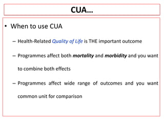 CUA…
• When to use CUA
– Health-Related Quality of Life is THE important outcome
– Programmes affect both mortality and morbidity and you want
to combine both effects
– Programmes affect wide range of outcomes and you want
common unit for comparison
 