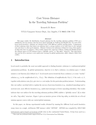 Cost Versus Distance
                            In the Traveling Salesman Problem
                                               Kenneth D. Boese
               UCLA Computer Science Dept., Los Angeles, CA 90024-1596 USA

                                                     Abstract
         This paper studies the distribution of good solutions for the traveling salesman problem (TSP) on a
     well-known 532-city instance that has been solved optimally by Padberg and Rinaldi 16]. For each of ve
     local search heuristics, solutions are obtained from 2,500 di erent random starting points. Comparisons
     of these solutions show that lower-cost solutions have a strong tendency to be both closer to the optimal
     tour and closer to other good solutions. (Distance between two solutions is de ned in terms of the number
     of edges they have in common.) These results support the conjecture of Boese, Kahng and Muddu 3] that
     the solution spaces of TSP instances have a globally convex" or big valley" character. This observation
     was used by 3] to motivate a new multi-start strategy for global optimization called Adaptive Multi-Start
     (AMS).

1 Introduction
Local search is probably the most successful approach to nding heuristic solutions to combinatorial global
optimization problems. In global optimization, objective is to nd a solution in solution space
                                                                                       s                       S   which
minizes a cost function ( ) de ned on . Local search moves iteratively from a solution to some nearby"
                        f s               S                                                      si



solution +1 in the neighborhood of , ( ). The de nition of neighborhoods ( )
         si                             si    N si                                         N s        S   for each 2 ,
                                                                                                                   s   S



together with solution costs ( ), give rise to a cost surface for the particular problem instance. Understanding
                              f s



this cost surface can help both to explain the success of previous heuristics (e.g., simulated annealing) and to
motivate new, more e ective heuristics (e.g., multi-start strategies or better annealing schedules). Our results
indicate that cost surfaces for the traveling salesman problem (TSP) exhibit a globally convex" 6] or what
we call a big valley" structure. Figure 1 gives an intuitive picture of the big valley, in which the set of local
minima appears convex with one central global minimum.
   In this paper, we discuss experimental results obtained by running ve di erent local search heuristics
many times on a single, well-known TSP instance called ATT532". ATT532 was compiled by AT&T Bell
Laboratories and is based on locations of 532 cities in the continental United States. It has been used in a
   This work was performed under support from the UCLA Dissertation Year Fellowship.

                                                          1
 