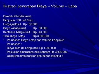 Ilustrasi penerapan Biaya – Volume – LabaIlustrasi penerapan Biaya – Volume – Laba
Diketahui Kondisi awal :Diketahui Kondisi awal :
Penjualan 100 unit Stick.Penjualan 100 unit Stick.
Harga jual/unitHarga jual/unit Rp 100.000Rp 100.000
Biaya variabel/unitBiaya variabel/unit Rp 60.000Rp 60.000
Kontribusi Margin/unitKontribusi Margin/unit Rp 40.000Rp 40.000
Total Biaya TetapTotal Biaya Tetap Rp 3.000.000Rp 3.000.000
1.1. Perubahan Biaya Tetap dan Volume PenjualanPerubahan Biaya Tetap dan Volume Penjualan
Perubahan :Perubahan :
Biaya Iklan (B.Tetap) naik Rp 1.000.000Biaya Iklan (B.Tetap) naik Rp 1.000.000
Penjualan diharapkan naik sebesar Rp 3.000.000Penjualan diharapkan naik sebesar Rp 3.000.000
Dapatkah direalisasikan perubahan tersebut ?Dapatkah direalisasikan perubahan tersebut ?
 