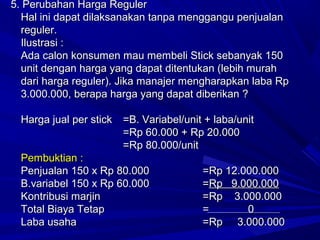5. Perubahan Harga Reguler5. Perubahan Harga Reguler
Hal ini dapat dilaksanakan tanpa menggangu penjualanHal ini dapat dilaksanakan tanpa menggangu penjualan
reguler.reguler.
Ilustrasi :Ilustrasi :
Ada calon konsumen mau membeli Stick sebanyak 150Ada calon konsumen mau membeli Stick sebanyak 150
unit dengan harga yang dapat ditentukan (lebih murahunit dengan harga yang dapat ditentukan (lebih murah
dari harga reguler). Jika manajer mengharapkan laba Rpdari harga reguler). Jika manajer mengharapkan laba Rp
3.000.000, berapa harga yang dapat diberikan ?3.000.000, berapa harga yang dapat diberikan ?
Harga jual per stickHarga jual per stick =B. Variabel/unit + laba/unit=B. Variabel/unit + laba/unit
=Rp 60.000 + Rp 20.000=Rp 60.000 + Rp 20.000
=Rp 80.000/unit=Rp 80.000/unit
Pembuktian :Pembuktian :
Penjualan 150 x Rp 80.000Penjualan 150 x Rp 80.000 =Rp 12.000.000=Rp 12.000.000
B.variabel 150 x Rp 60.000B.variabel 150 x Rp 60.000 ==Rp 9.000.000Rp 9.000.000
Kontribusi marjinKontribusi marjin =Rp 3.000.000=Rp 3.000.000
Total Biaya TetapTotal Biaya Tetap == 00
Laba usahaLaba usaha =Rp 3.000.000=Rp 3.000.000
 