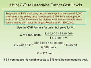 Using CVP to Determine Target Cost Levels

 Suppose that Bill’s marketing department says that he can sell 6,000
 briefcases if the selling price is reduced to $170. Bill’s target pretax
 profit is $210,000. Determine the highest level that his variable costs
 can so that he can make his target. Recall that F = $360,000.
           Use the CVP formula for units, but solve for V:

                                         $ 3 6 0, 0 0 0    $ 2 1 0, 0 0 0
               Q = 6,000 units
                                               $ 1 7 0 /u n it   V

                              $ 3 6 0, 0 0 0   $ 2 1 0, 0 0 0
        $ 1 7 0 /u n it   V                                      $ 9 5 /u n it
                                     6 ,0 0 0 u n its

                                V     $ 7 5 /u n it

If Bill can reduce his variable costs to $75/unit, he can meet his goal.
 