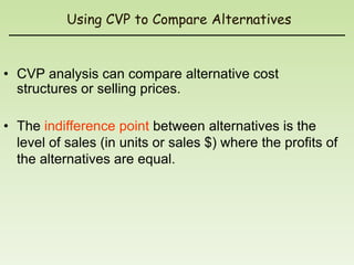 Using CVP to Compare Alternatives


• CVP analysis can compare alternative cost
  structures or selling prices.

• The indifference point between alternatives is the
  level of sales (in units or sales $) where the profits of
  the alternatives are equal.
 