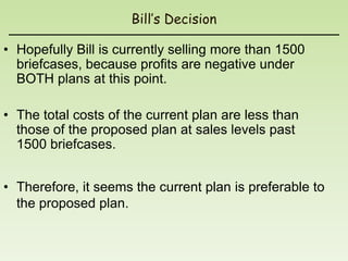 Bill’s Decision

• Hopefully Bill is currently selling more than 1500
  briefcases, because profits are negative under
  BOTH plans at this point.

• The total costs of the current plan are less than
  those of the proposed plan at sales levels past
  1500 briefcases.


• Therefore, it seems the current plan is preferable to
  the proposed plan.
 