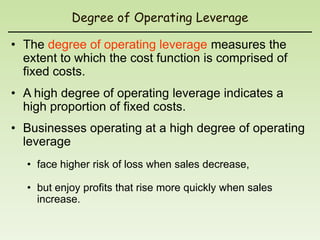 Degree of Operating Leverage

• The degree of operating leverage measures the
  extent to which the cost function is comprised of
  fixed costs.
• A high degree of operating leverage indicates a
  high proportion of fixed costs.
• Businesses operating at a high degree of operating
  leverage
  • face higher risk of loss when sales decrease,

  • but enjoy profits that rise more quickly when sales
    increase.
 