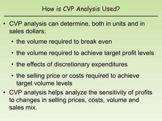 How is CVP Analysis Used?

• CVP analysis can determine, both in units and in
  sales dollars:
  • the volume required to break even
  • the volume required to achieve target profit levels
  • the effects of discretionary expenditures
   • the selling price or costs required to achieve
     target volume levels
• CVP analysis helps analyze the sensitivity of profits
  to changes in selling prices, costs, volume and
  sales mix.
 