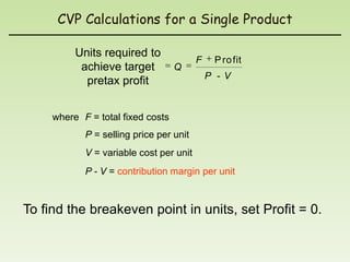 CVP Calculations for a Single Product

          Units required to
                                         F    P ro fit
           achieve target          Q
                                             P -V
            pretax profit


     where F = total fixed costs
            P = selling price per unit
            V = variable cost per unit
            P - V = contribution margin per unit



To find the breakeven point in units, set Profit = 0.
 