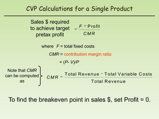 CVP Calculations for a Single Product

           Sales $ required
           to achieve target            F    P ro fit
              pretax profit                 CMR

                  where F = total fixed costs
                     CMR = contribution margin ratio
                           = (P- V)/P
 Note that CMR
can be computed              T o ta l R e v e n u e     T o ta l V a ria b le C o sts
                    CMR
       as                                      T o ta l R e v e n u e



 To find the breakeven point in sales $, set Profit = 0.
 