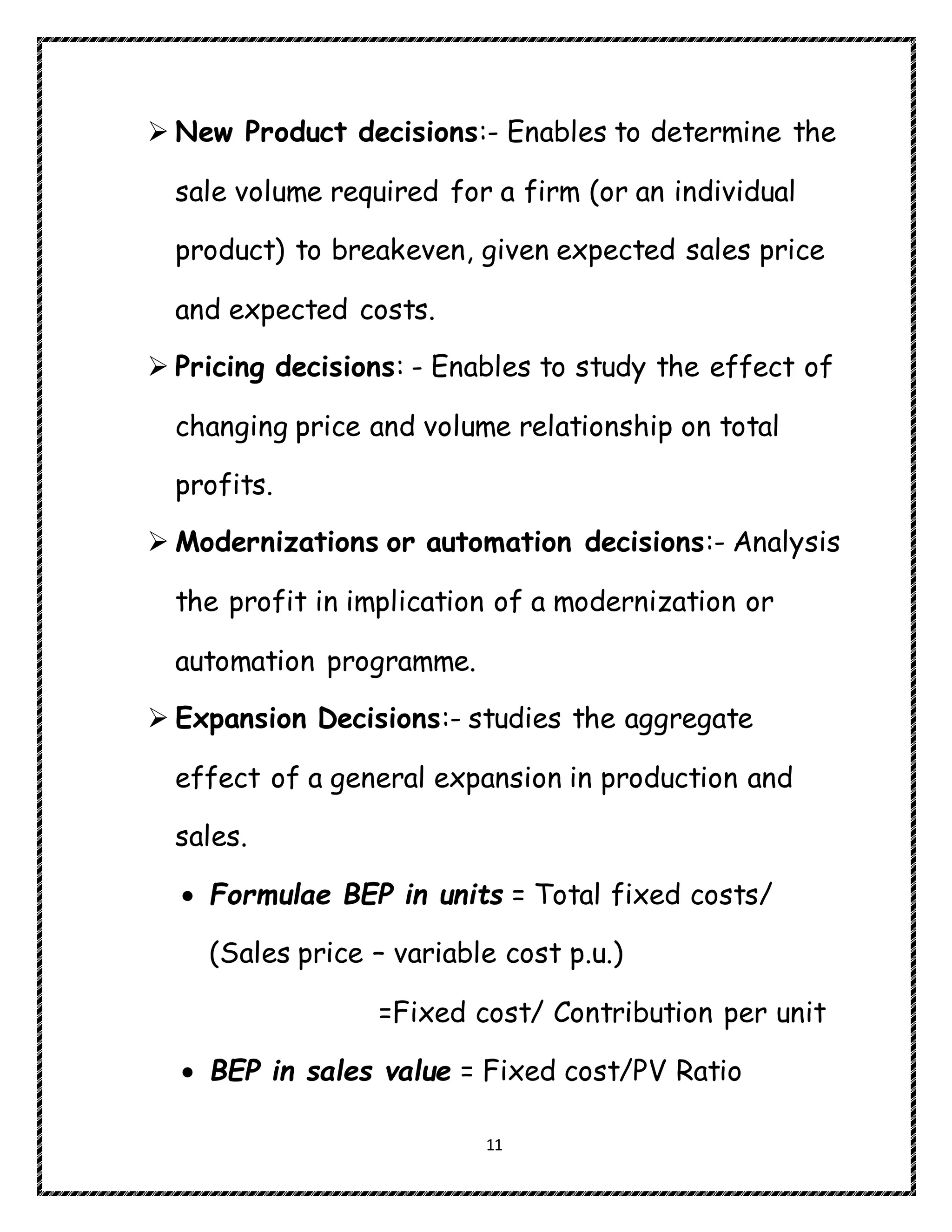 11
 New Product decisions:- Enables to determine the
sale volume required for a firm (or an individual
product) to breakeven, given expected sales price
and expected costs.
 Pricing decisions: - Enables to study the effect of
changing price and volume relationship on total
profits.
 Modernizations or automation decisions:- Analysis
the profit in implication of a modernization or
automation programme.
 Expansion Decisions:- studies the aggregate
effect of a general expansion in production and
sales.
 Formulae BEP in units = Total fixed costs/
(Sales price – variable cost p.u.)
=Fixed cost/ Contribution per unit
 BEP in sales value = Fixed cost/PV Ratio
 
