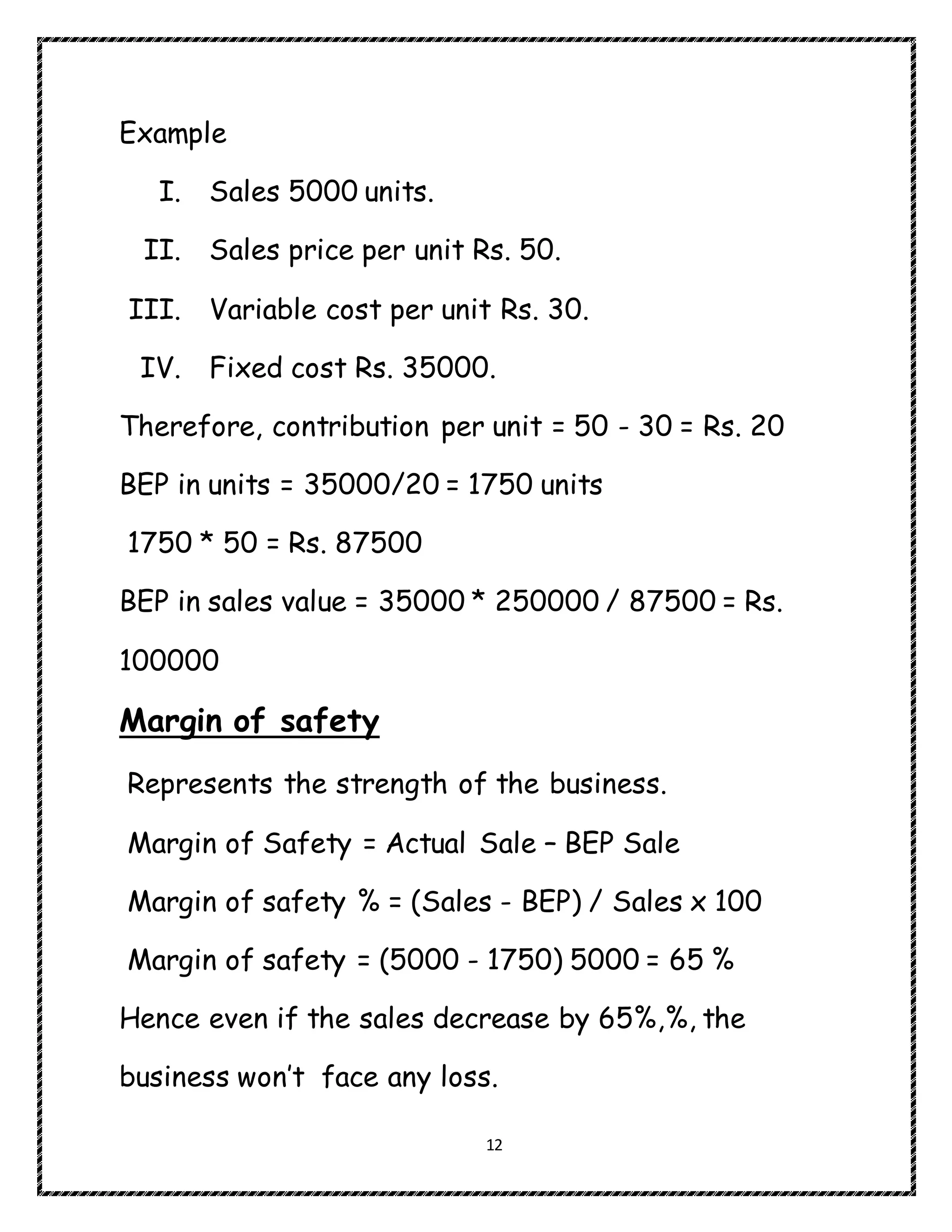 12
Example
I. Sales 5000 units.
II. Sales price per unit Rs. 50.
III. Variable cost per unit Rs. 30.
IV. Fixed cost Rs. 35000.
Therefore, contribution per unit = 50 - 30 = Rs. 20
BEP in units = 35000/20 = 1750 units
1750 * 50 = Rs. 87500
BEP in sales value = 35000 * 250000 / 87500 = Rs.
100000
Margin of safety
Represents the strength of the business.
Margin of Safety = Actual Sale – BEP Sale
Margin of safety % = (Sales - BEP) / Sales x 100
Margin of safety = (5000 - 1750) 5000 = 65 %
Hence even if the sales decrease by 65%,%, the
business won’t face any loss.
 