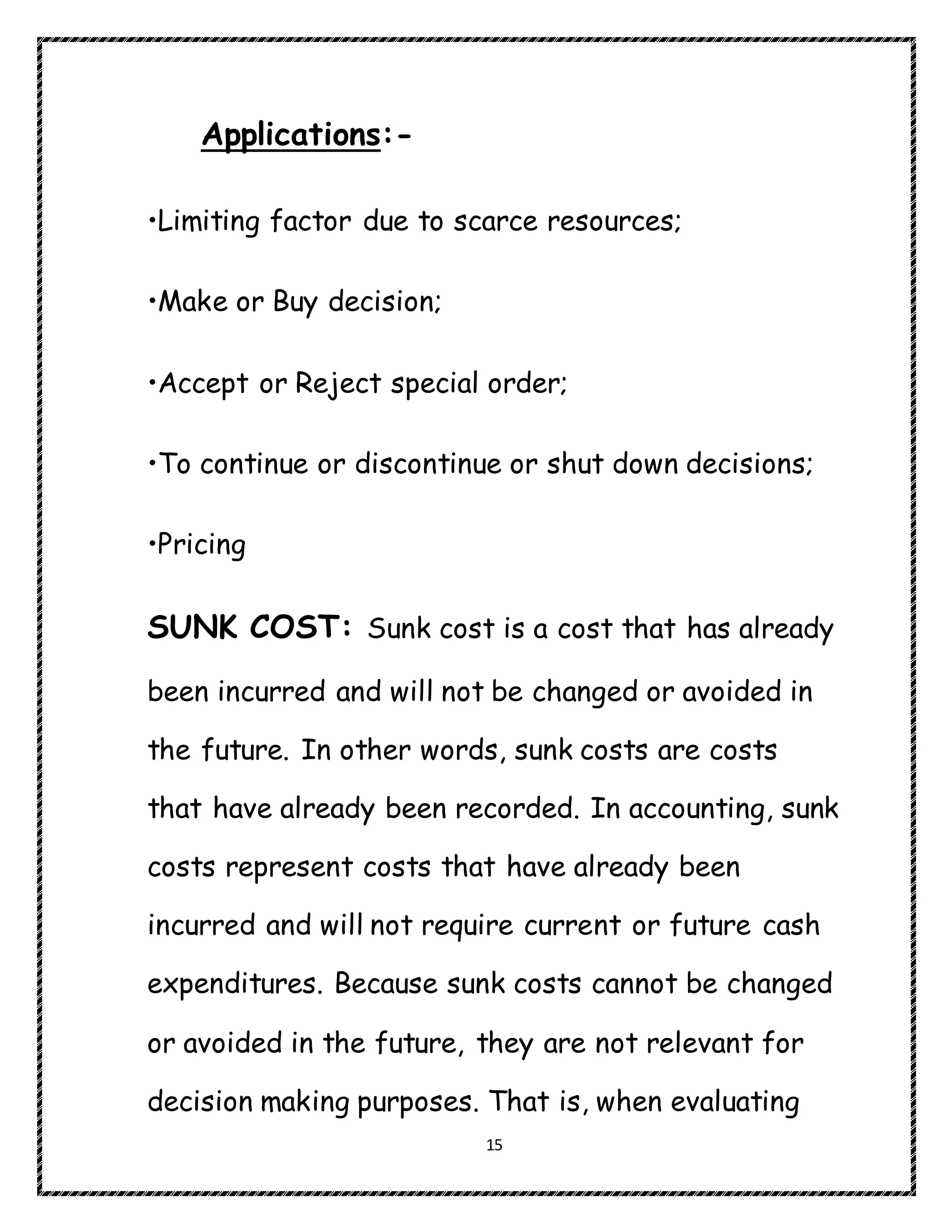 15
Applications:-
•Limiting factor due to scarce resources;
•Make or Buy decision;
•Accept or Reject special order;
•To continue or discontinue or shut down decisions;
•Pricing
SUNK COST: Sunk cost is a cost that has already
been incurred and will not be changed or avoided in
the future. In other words, sunk costs are costs
that have already been recorded. In accounting, sunk
costs represent costs that have already been
incurred and will not require current or future cash
expenditures. Because sunk costs cannot be changed
or avoided in the future, they are not relevant for
decision making purposes. That is, when evaluating
 