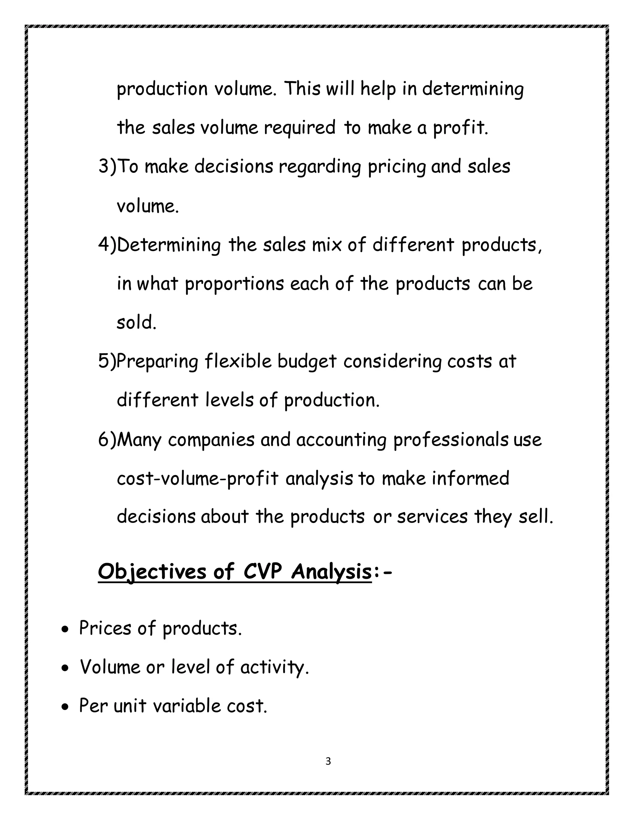 3
production volume. This will help in determining
the sales volume required to make a profit.
3)To make decisions regarding pricing and sales
volume.
4)Determining the sales mix of different products,
in what proportions each of the products can be
sold.
5)Preparing flexible budget considering costs at
different levels of production.
6)Many companies and accounting professionals use
cost-volume-profit analysis to make informed
decisions about the products or services they sell.
Objectives of CVP Analysis:-
 Prices of products.
 Volume or level of activity.
 Per unit variable cost.
 