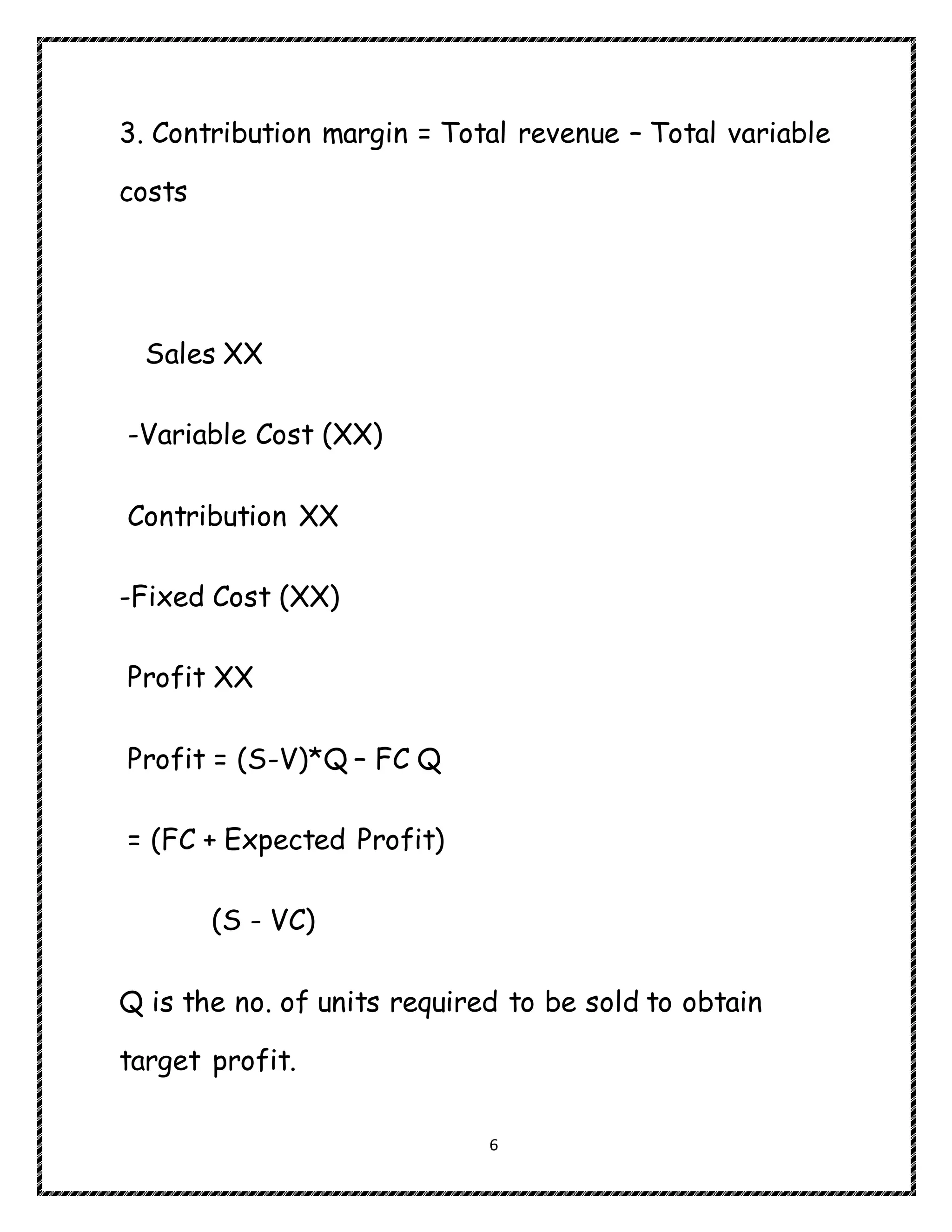 6
3. Contribution margin = Total revenue – Total variable
costs
Sales XX
-Variable Cost (XX)
Contribution XX
-Fixed Cost (XX)
Profit XX
Profit = (S-V)*Q – FC Q
= (FC + Expected Profit)
(S - VC)
Q is the no. of units required to be sold to obtain
target profit.
 