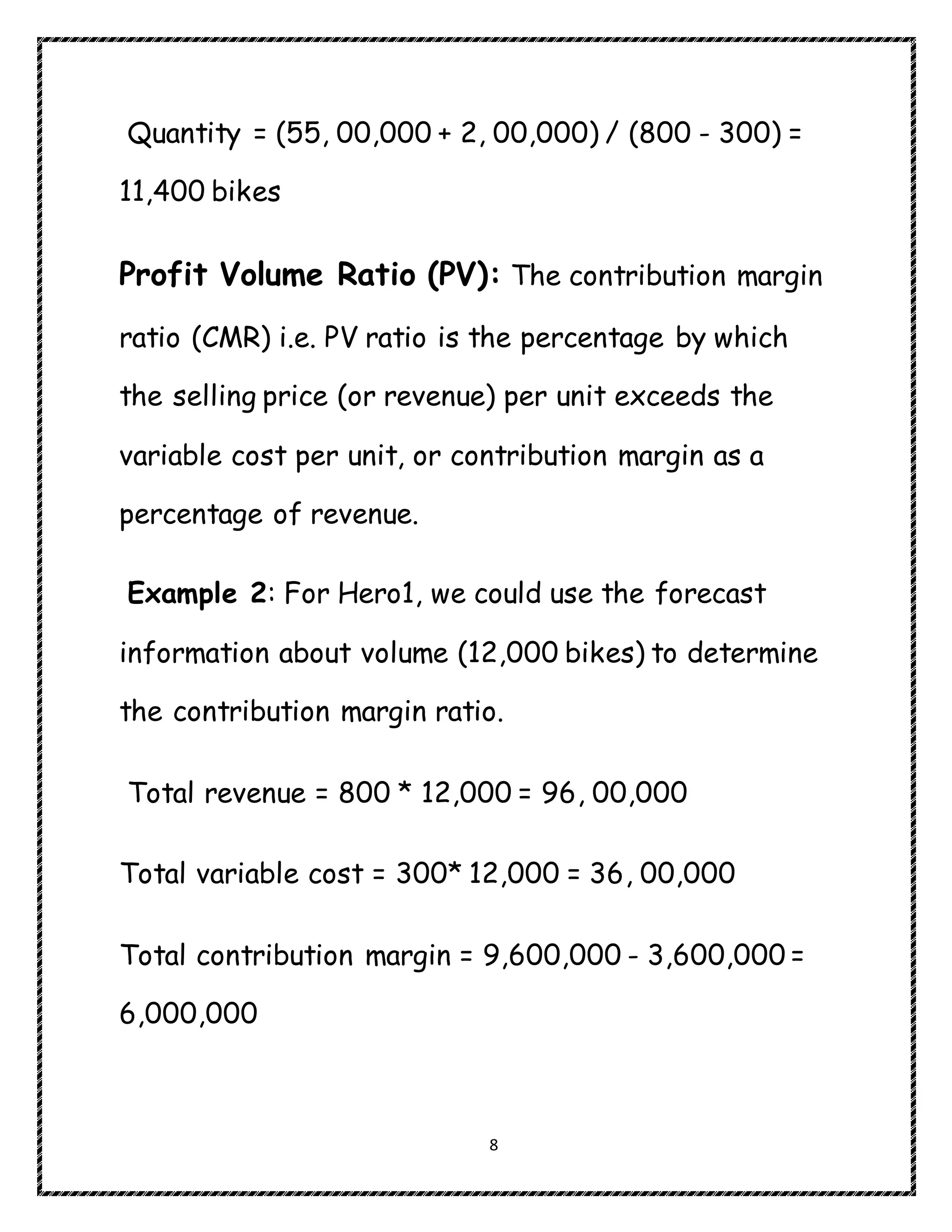 8
Quantity = (55, 00,000 + 2, 00,000) / (800 - 300) =
11,400 bikes
Profit Volume Ratio (PV): The contribution margin
ratio (CMR) i.e. PV ratio is the percentage by which
the selling price (or revenue) per unit exceeds the
variable cost per unit, or contribution margin as a
percentage of revenue.
Example 2: For Hero1, we could use the forecast
information about volume (12,000 bikes) to determine
the contribution margin ratio.
Total revenue = 800 * 12,000 = 96, 00,000
Total variable cost = 300* 12,000 = 36, 00,000
Total contribution margin = 9,600,000 - 3,600,000 =
6,000,000
 
