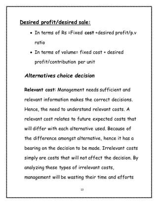 13
Desired profit/desired sale:
 In terms of Rs =Fixed cost +desired profit/p.v
ratio
 In terms of volume= fixed cost + desired
profit/contribution per unit
Alternatives choice decision
Relevant cost: Management needs sufficient and
relevant information makes the correct decisions.
Hence, the need to understand relevant costs. A
relevant cost relates to future expected costs that
will differ with each alternative used. Because of
the difference amongst alternative, hence it has a
bearing on the decision to be made. Irrelevant costs
simply are costs that will not affect the decision. By
analyzing these types of irrelevant costs,
management will be wasting their time and efforts
 