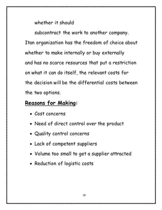 18
whether it should
subcontract the work to another company.
Itan organization has the freedom of choice about
whether to make internally or buy externally
and has no scarce resources that put a restriction
on what it can do itself, the relevant costs for
the decision will be the differential costs between
the two options.
Reasons for Making:
 Cost concerns
 Need of direct control over the product
 Quality control concerns
 Lack of competent suppliers
 Volume too small to get a supplier attracted
 Reduction of logistic costs
 
