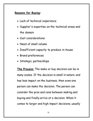 19
Reasons for Buying:
 Lack of technical experience
 Supplier's expertise on the technical areas and
the domain
 Cost considerations
 Need of small volume
 Insufficient capacity to produce in-house
 Brand preferences
 Strategic partnerships
The Process: The make or buy decision can be in
many scales. If the decision is small in nature and
has less impact on the business, then even one
person can make the decision. The person can
consider the pros and cons between making and
buying and finally arrive at a decision. When it
comes to larger and high impact decisions, usually
 