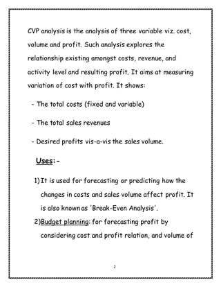 2
CVP analysis is the analysis of three variable viz. cost,
volume and profit. Such analysis explores the
relationship existing amongst costs, revenue, and
activity level and resulting profit. It aims at measuring
variation of cost with profit. It shows:
- The total costs (fixed and variable)
- The total sales revenues
- Desired profits vis-a-vis the sales volume.
Uses:-
1) It is used for forecasting or predicting how the
changes in costs and sales volume affect profit. It
is also known as 'Break-Even Analysis'.
2)Budget planning: for forecasting profit by
considering cost and profit relation, and volume of
 
