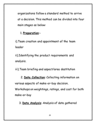 20
organizations follow a standard method to arrive
at a decision. This method can be divided into four
main stages as below:
1. Preparation:-
i).Team creation and appointment of the team
leader
ii).Identifying the product requirements and
analysis.
iii).Team briefing and aspect/area destitution
2. Data Collection: Collecting information on
various aspects of make-or-buy decision.
Workshops on weightings, ratings, and cost for both
make-or-buy
3. Data Analysis: Analysis of data gathered
 