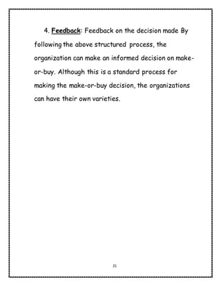 21
4. Feedback: Feedback on the decision made By
following the above structured process, the
organization can make an informed decision on make-
or-buy. Although this is a standard process for
making the make-or-buy decision, the organizations
can have their own varieties.
 