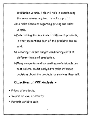 3
production volume. This will help in determining
the sales volume required to make a profit.
3)To make decisions regarding pricing and sales
volume.
4)Determining the sales mix of different products,
in what proportions each of the products can be
sold.
5)Preparing flexible budget considering costs at
different levels of production.
6)Many companies and accounting professionals use
cost-volume-profit analysis to make informed
decisions about the products or services they sell.
Objectives of CVP Analysis:-
 Prices of products.
 Volume or level of activity.
 Per unit variable cost.
 