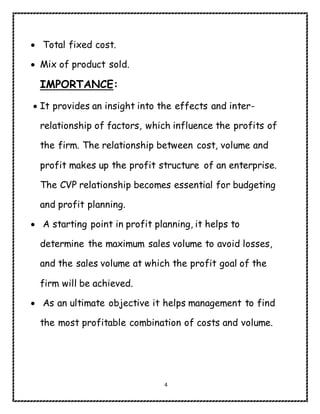 4
 Total fixed cost.
 Mix of product sold.
IMPORTANCE:
 It provides an insight into the effects and inter-
relationship of factors, which influence the profits of
the firm. The relationship between cost, volume and
profit makes up the profit structure of an enterprise.
The CVP relationship becomes essential for budgeting
and profit planning.
 A starting point in profit planning, it helps to
determine the maximum sales volume to avoid losses,
and the sales volume at which the profit goal of the
firm will be achieved.
 As an ultimate objective it helps management to find
the most profitable combination of costs and volume.
 