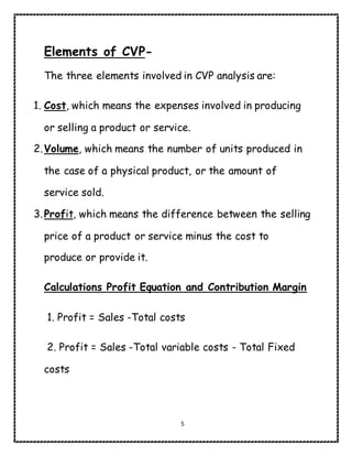 5
Elements of CVP-
The three elements involved in CVP analysis are:
1. Cost, which means the expenses involved in producing
or selling a product or service.
2.Volume, which means the number of units produced in
the case of a physical product, or the amount of
service sold.
3.Profit, which means the difference between the selling
price of a product or service minus the cost to
produce or provide it.
Calculations Profit Equation and Contribution Margin
1. Profit = Sales -Total costs
2. Profit = Sales -Total variable costs - Total Fixed
costs
 