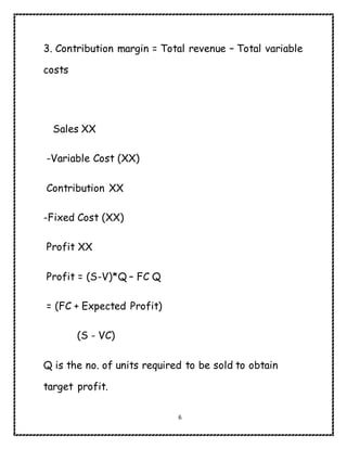 6
3. Contribution margin = Total revenue – Total variable
costs
Sales XX
-Variable Cost (XX)
Contribution XX
-Fixed Cost (XX)
Profit XX
Profit = (S-V)*Q – FC Q
= (FC + Expected Profit)
(S - VC)
Q is the no. of units required to be sold to obtain
target profit.
 