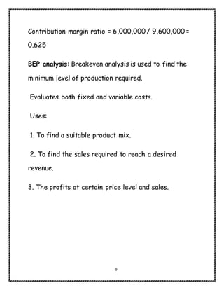 9
Contribution margin ratio = 6,000,000 / 9,600,000 =
0.625
BEP analysis: Breakeven analysis is used to find the
minimum level of production required.
Evaluates both fixed and variable costs.
Uses:
1. To find a suitable product mix.
2. To find the sales required to reach a desired
revenue.
3. The profits at certain price level and sales.
 