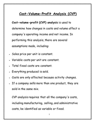 1
Cost-Volume-Profit Analysis (CVP)
Cost-volume-profit (CVP) analysis is used to
determine how changes in costs and volume affect a
company's operating income and net income. In
performing this analysis, there are several
assumptions made, including:
 Sales price per unit is constant.
 Variable costs per unit are constant.
 Total fixed costs are constant.
 Everything produced is sold.
 Costs are only affected because activity changes.
 If a company sells more than one product, they are
sold in the same mix.
CVP analysis requires that all the company's costs,
including manufacturing, selling, and administrative
costs, be identified as variable or fixed.
 