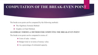 COMPUTATION OF THE BREAK-EVEN POINT
The break-even point can be computed by the following methods :
 The Algebraic Formula Method
 Graphic or Chart Method.
ALGEBRAIC FORMULA METHOD FOR COMPUTING THE BREAK-EVEN POINT
The break-even point can be computed in terms of :
 Units of sales volume.
 Budget total or in terms of money value.
 As a percentage of estimated capacity.
 