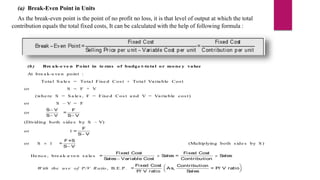 (a) Break-Even Point in Units
As the break-even point is the point of no profit no loss, it is that level of output at which the total
contribution equals the total fixed costs, It can be calculated with the help of following formula :
(b) Bre ak-e ve n Point in te rms of budge t-total or mone y value
At bre a k-e ve n point :
Tota l S a le s = Tota l Fixe d Cos t + Tota l Va ria ble Cos t
or S = F + V
(whe re S = S a le s , F = Fixe d Cos t a nd V = Va ria ble cos t)
or S – V = F
or
S V
S V


F
=
S V

(Dividing both s ide s by S – V)
or 1
F
=
S V

or S  1
F×S
=
S V

(Multiplying both s ide s by S )
He nce , bre a k–
e ve n s a le s
Fixed Cost Fixed Cost
= S
ales = S
ales
S
ales Variable Cost Contribution
 

W ith the us e of P/V R atio , B.E.P .
Fixed Cost Contribution
= As, = P/ V ratio
P/ V ratio S
ales
 
 
 
 