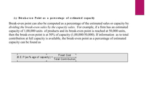 (c) Bre ak-e ve n Point as a pe rce ntage of e s timate d capacity
Break-even point can also be computed as a percentage of the estimated sales or capacity by
dividing the break-even sales by the capacity sales. For example, if a firm has an estimated
capacity of 1,00,000 units of products and its break-even point is reached at 50,000 units,
then the break-even point is at 50% of capacity (1,00,000/50,000). If information as to total
contribution at full capacity is available, the break-even point as a percentage of estimated
capacity can be found as
 
