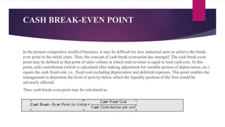 CASH BREAK-EVEN POINT
In the present competitive world of business, it may be difficult for new industrial units to achieve the break-
even point in the initial years. Thus, the concept of cash break-even point has emerged. The cash break-even
point may be defined as that point of sales volume at which total revenue is equal to total cash cost. At this
point, cash contribution (which is calculated after making adjustment for variable portion of depreciation, etc.)
equals the cash fixed cost, i.e., fixed cost excluding depreciation and deferred expenses. This point enables the
management to determine the level of activity below which the liquidity position of the firm would be
adversely affected.
Thus, cash break-even point may be calculated as:
 