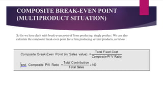 COMPOSITE BREAK-EVEN POINT
(MULTIPRODUCT SITUATION)
So far we have dealt with break-even point of firms producing single product. We can also
calculate the composite break-even point for a firm producing several products, as below :
 