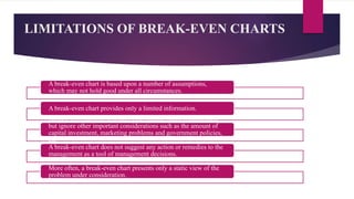 LIMITATIONS OF BREAK-EVEN CHARTS
A break-even chart is based upon a number of assumptions,
which may not hold good under all circumstances.
A break-even chart provides only a limited information.
Break-even charts present only cost-volume profit relationships
but ignore other important considerations such as the amount of
capital investment, marketing problems and government policies,
etc.
A break-even chart does not suggest any action or remedies to the
management as a tool of management decisions.
More often, a break-even chart presents only a static view of the
problem under consideration.
 