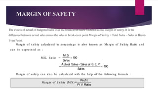 MARGIN OF SAFETY
The excess of actual or budgeted sales over the break-even sales is known as the margin of safety. It is the
difference between actual sales minus the sales at break-even point.Margin of Safety = Total Sales – Sales at Break-
Even Point.
Margin of safety calculated in percentage is also known as Margin of Safety Ratio and
can be expressed as :
M.S. Ratio =
M.S.
100
Sales

Actual Sales Sales at B.E.P.
= 100
Sales


Margin of safety can also be calculated with the help of the following formula :
Margin of Safety (M/S)
Profit
=
P/ V Ratio
 