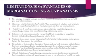 LIMITATIONS/DISADVANTAGES OF
MARGINAL COSTING & CVPANALYSIS
 The technique of marginal costing is based upon a number of assumptions which may not hold
good under all circumstances.
 All costs are not divisible into fixed and variable. There are certain costs which are semi-variable in
nature. it is very difficult and arbitrary to classify these costs into fixed and variable elements.
 Variable costs do not always remain constant and do not always vary in direct proportion to
volume of output because of the laws of diminishing and increasing returns.
 Selling prices do not remain constant for ever and for all levels of output due to competition,
discounts for bulk orders, changes in the general price level, etc.
 Fixed costs do not remain constant after a certain level of activity. Further, marginal costing ignores
the fact that fixed costs are also controllable.
 The exclusion of fixed costs from the stocks of finished goods and work-in-progress is illogical since
fixed costs are also incurred on the manufacture of products. Stocks valued on marginal costing are
undervalued and the profit and loss account cannot reveal true profits. Similarly, as the stock are
undervalued, the balance sheet does not give a true picture.
 Although the technique of marginal costing overcomes the problem of under or over-absorption of
fixed overheads, the problem still exists in regard to under or over-absorption of variable overheads.
 