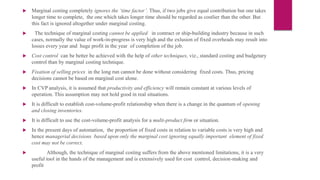  Marginal costing completely ignores the ‘time factor’. Thus, if two jobs give equal contribution but one takes
longer time to complete, the one which takes longer time should be regarded as costlier than the other. But
this fact is ignored altogether under marginal costing.
 The technique of marginal costing cannot be applied in contract or ship-building industry because in such
cases, normally the value of work-in-progress is very high and the exlusion of fixed overheads may result into
losses every year and huge profit in the year of completion of the job.
 Cost control can be better be achieved with the help of other techniques, viz., standard costing and budgetary
control than by marginal costing technique.
 Fixation of selling prices in the long run cannot be done without considering fixed costs. Thus, pricing
decisions cannot be based on marginal cost alone.
 In CVP analysis, it is assumed that productivity and efficiency will remain constant at various levels of
operation. This assumption may not hold good in real situations.
 It is difficult to establish cost-volume-profit relationship when there is a change in the quantum of opening
and closing inventories.
 It is difficult to use the cost-volume-profit analysis for a multi-product firm or situation.
 In the present days of automation, the proportion of fixed costs in relation to variable costs is very high and
hence managerial decisions based upon only the marginal cost ignoring equally important element of fixed
cost may not be correct.
 Although, the technique of marginal costing suffers from the above mentioned limitations, it is a very
useful tool in the hands of the management and is extensively used for cost control, decision-making and
profit
 