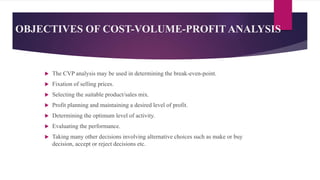 OBJECTIVES OF COST-VOLUME-PROFIT ANALYSIS
 The CVP analysis may be used in determining the break-even-point.
 Fixation of selling prices.
 Selecting the suitable product/sales mix.
 Profit planning and maintaining a desired level of profit.
 Determining the optimum level of activity.
 Evaluating the performance.
 Taking many other decisions involving alternative choices such as make or buy
decision, accept or reject decisions etc.
 