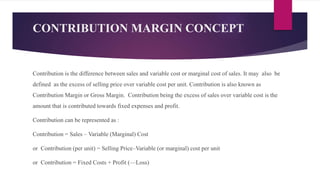 CONTRIBUTION MARGIN CONCEPT
Contribution is the difference between sales and variable cost or marginal cost of sales. It may also be
defined as the excess of selling price over variable cost per unit. Contribution is also known as
Contribution Margin or Gross Margin. Contribution being the excess of sales over variable cost is the
amount that is contributed towards fixed expenses and profit.
Contribution can be represented as :
Contribution = Sales – Variable (Marginal) Cost
or Contribution (per unit) = Selling Price–Variable (or marginal) cost per unit
or Contribution = Fixed Costs + Profit (—Loss)
 