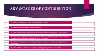 ADVANTAGES OF CONTRIBUTION
It helps the management in the fixation of selling prices.
It assists in determining the break-even point.
It helps management in the selection of a suitable product mix for profit maximisation.
It helps in choosing from among alternative methods of production ; the method which
gives highest contribution per limiting factor is adopted.
It helps the management in deciding whether to purchase or manufacture a product or a
component.
It helps in taking a decision as regards to adding a new product in the market.
 