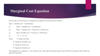 Marginal Cost Equation
For the sake of convenience, a marginal cost equation can be derived as follows :
Sales – Variable cost = Contribution
or, Sales = Variable cost + Contribution
or, Sales = Variable cost + Fixed Cost ± Profit/Loss
or, Sales–Variable cost = Fixed cost ± Profit/Loss
or, S – V = F ± P
where ‘S’ stands for Sales
‘V’ stands for Variable cost
‘F’ stands for Fixed cost
‘P’ stands for Profit/Loss
The marginal cost equation is very useful in the sense that if any three factors out of the four are known, the fourth can
easily be found out.
 