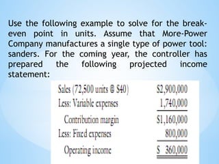 Use the following example to solve for the break-
even point in units. Assume that More-Power
Company manufactures a single type of power tool:
sanders. For the coming year, the controller has
prepared the following projected income
statement:
 