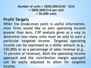 Number of units = $800,000/($40 – $24)
= $800,000/$16 per unit
= 50,000 units
Profit Targets
While the break-even point is useful information,
most firms would like to earn operating income
greater than zero. CVP analysis gives us a way to
determine how many units must be sold to earn a
particular targeted income. Targeted operating
income can be expressed as a dollar amount (e.g.,
$20,000) or as a percentage of sales revenue (e.g.,
15 percent of revenue). Both the operating income
approach and the contribution margin approach
can be easily adjusted to allow for targeted
income.
 